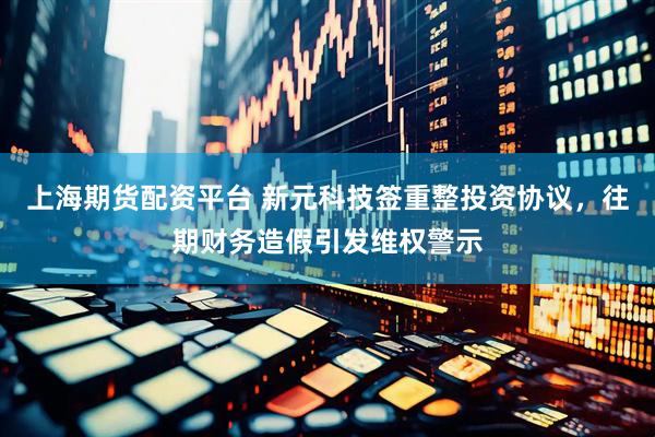 上海期货配资平台 新元科技签重整投资协议，往期财务造假引发维权警示