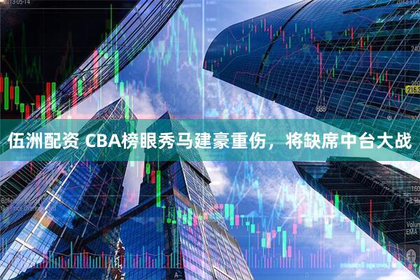 伍洲配资 CBA榜眼秀马建豪重伤，将缺席中台大战
