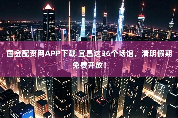 国金配资网APP下载 宜昌这36个场馆，清明假期免费开放！