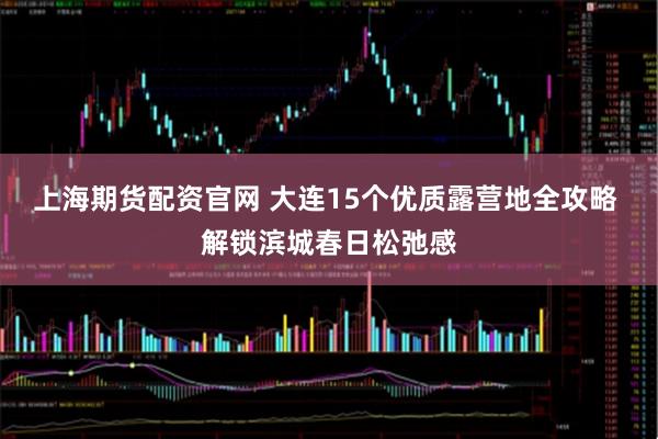 上海期货配资官网 大连15个优质露营地全攻略 解锁滨城春日松弛感